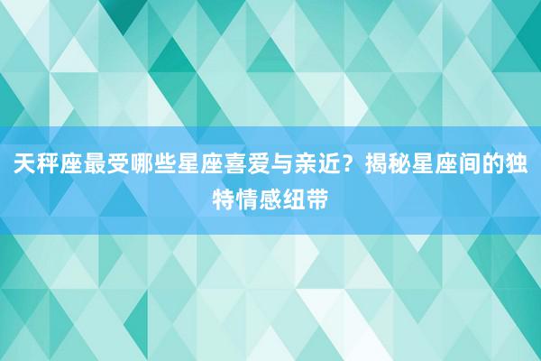 天秤座最受哪些星座喜爱与亲近？揭秘星座间的独特情感纽带