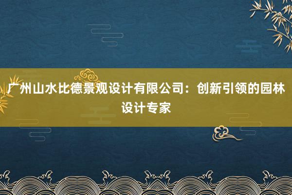 广州山水比德景观设计有限公司：创新引领的园林设计专家